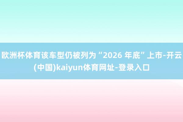 欧洲杯体育该车型仍被列为“2026 年底”上市-开云(中国)kaiyun体育网址-登录入口
