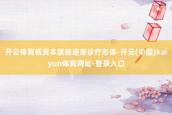 开云体育低资本就能逐渐诊疗形体-开云(中国)kaiyun体育网址-登录入口