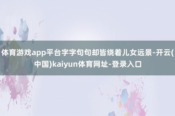 体育游戏app平台字字句句却皆绕着儿女远景-开云(中国)kaiyun体育网址-登录入口