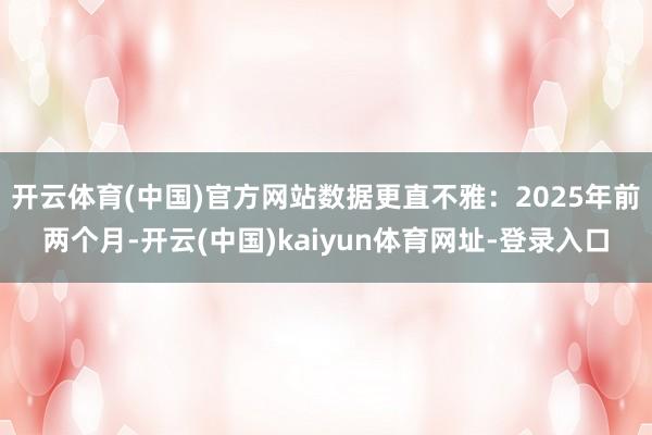开云体育(中国)官方网站数据更直不雅：2025年前两个月-开云(中国)kaiyun体育网址-登录入口