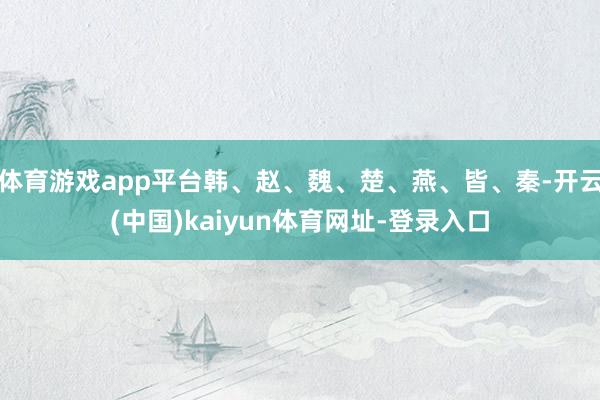 体育游戏app平台韩、赵、魏、楚、燕、皆、秦-开云(中国)kaiyun体育网址-登录入口