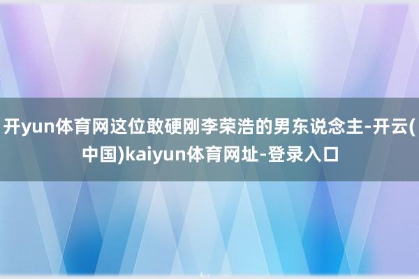 开yun体育网这位敢硬刚李荣浩的男东说念主-开云(中国)kaiyun体育网址-登录入口