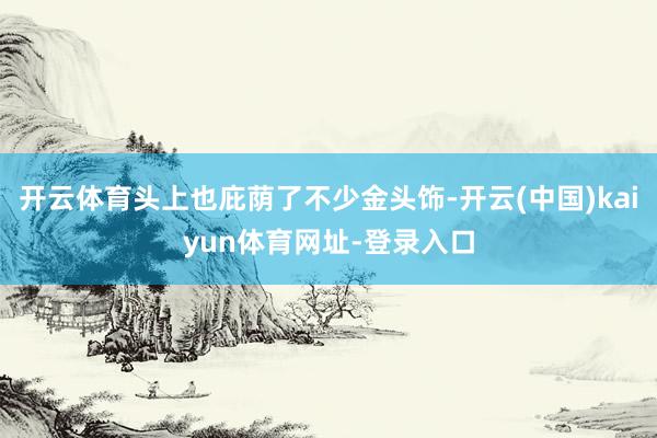 开云体育头上也庇荫了不少金头饰-开云(中国)kaiyun体育网址-登录入口