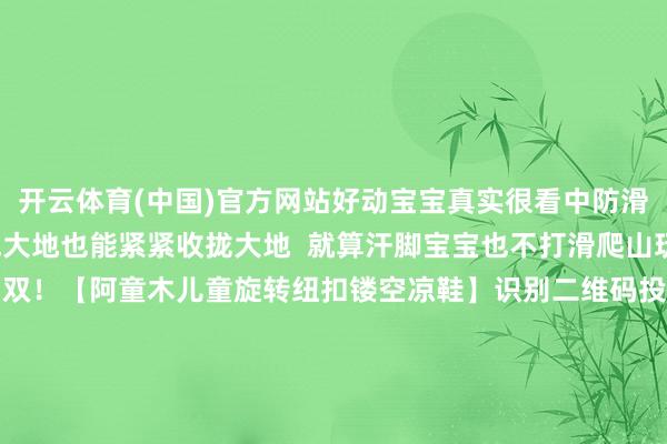 开云体育(中国)官方网站好动宝宝真实很看中防滑这个点！ 哪怕在湿气大地也能紧紧收拢大地  就算汗脚宝宝也不打滑爬山玩水齐适合！69.9元1双！【阿童木儿童旋转纽扣镂空凉鞋】识别二维码投入立即购买爬山玩