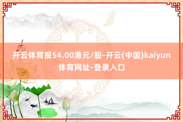 开云体育报54.00港元/股-开云(中国)kaiyun体育网址-登录入口