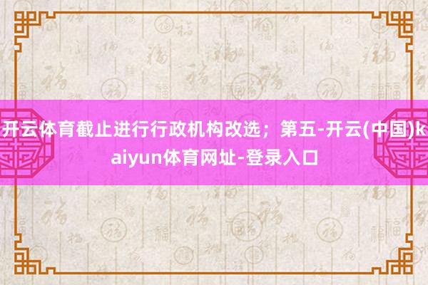 开云体育截止进行行政机构改选；第五-开云(中国)kaiyun体育网址-登录入口