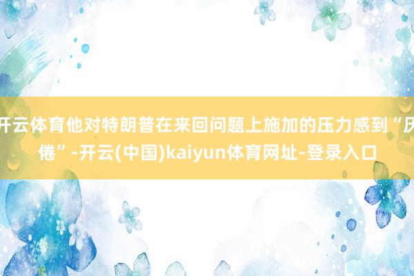 开云体育他对特朗普在来回问题上施加的压力感到“厌倦”-开云(中国)kaiyun体育网址-登录入口