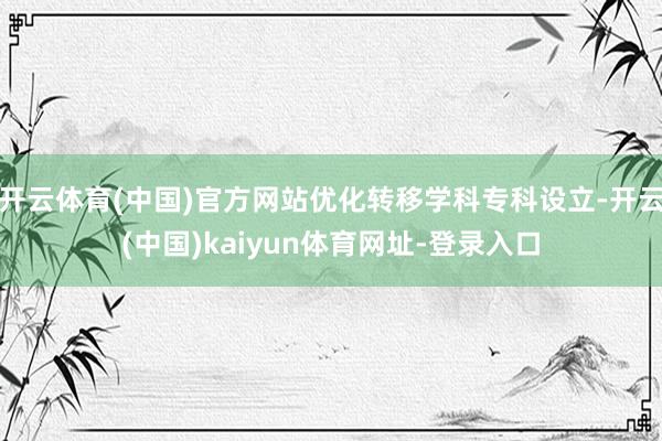 开云体育(中国)官方网站优化转移学科专科设立-开云(中国)kaiyun体育网址-登录入口