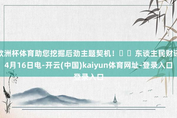 欧洲杯体育助您挖掘后劲主题契机！		东谈主民财讯4月16日电-开云(中国)kaiyun体育网址-登录入口