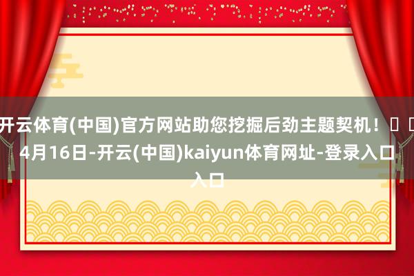 开云体育(中国)官方网站助您挖掘后劲主题契机！		4月16日-开云(中国)kaiyun体育网址-登录入口