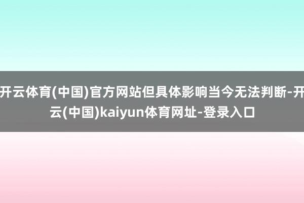 开云体育(中国)官方网站但具体影响当今无法判断-开云(中国)kaiyun体育网址-登录入口