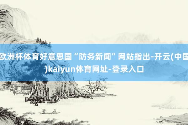 欧洲杯体育好意思国“防务新闻”网站指出-开云(中国)kaiyun体育网址-登录入口