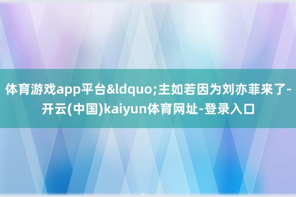 体育游戏app平台&ldquo;主如若因为刘亦菲来了-开云(中国)kaiyun体育网址-登录入口