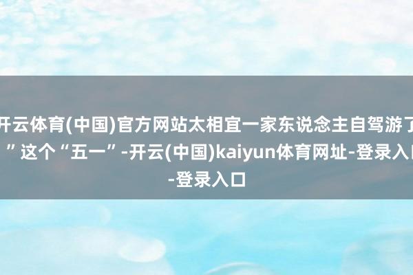 开云体育(中国)官方网站太相宜一家东说念主自驾游了！”这个“五一”-开云(中国)kaiyun体育网址-登录入口