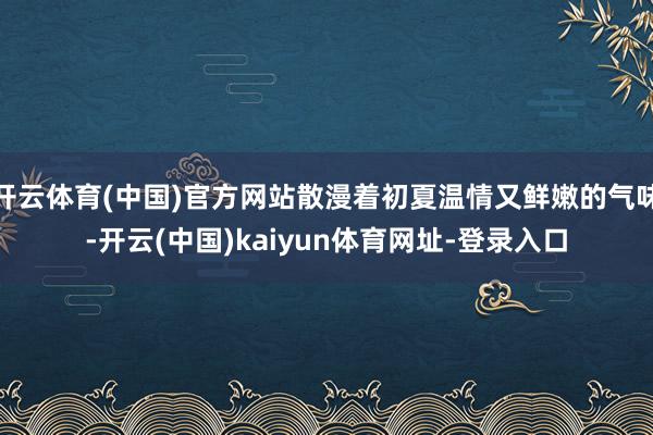 开云体育(中国)官方网站散漫着初夏温情又鲜嫩的气味-开云(中国)kaiyun体育网址-登录入口