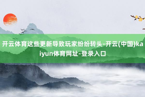 开云体育这些更新导致玩家纷纷转头-开云(中国)kaiyun体育网址-登录入口