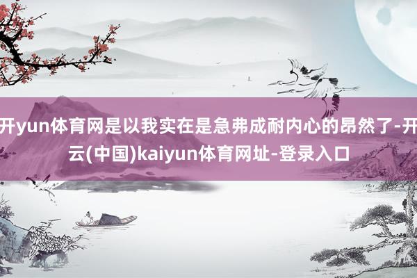 开yun体育网是以我实在是急弗成耐内心的昂然了-开云(中国)kaiyun体育网址-登录入口