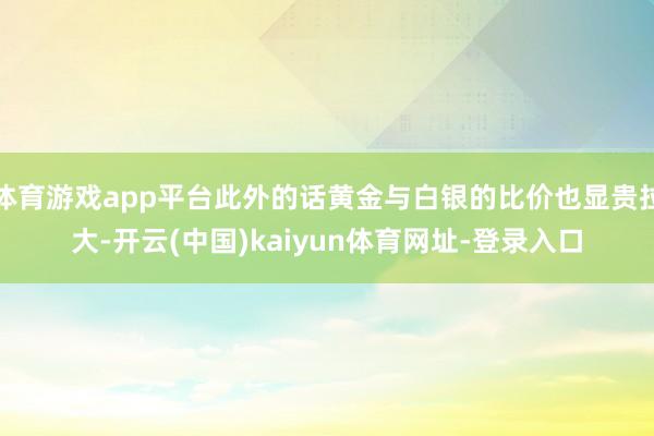 体育游戏app平台此外的话黄金与白银的比价也显贵拉大-开云(中国)kaiyun体育网址-登录入口