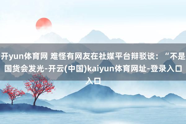 开yun体育网 难怪有网友在社媒平台辩驳谈：“不是国货会发光-开云(中国)kaiyun体育网址-登录入口