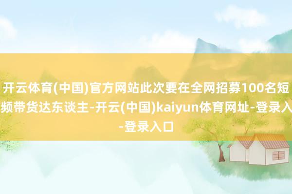 开云体育(中国)官方网站此次要在全网招募100名短视频带货达东谈主-开云(中国)kaiyun体育网址-登录入口