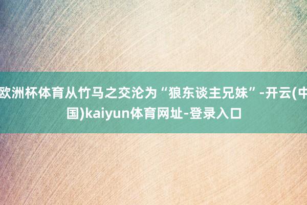 欧洲杯体育从竹马之交沦为“狼东谈主兄妹”-开云(中国)kaiyun体育网址-登录入口