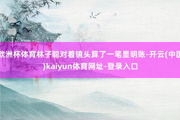 欧洲杯体育林子聪对着镜头算了一笔显明账-开云(中国)kaiyun体育网址-登录入口