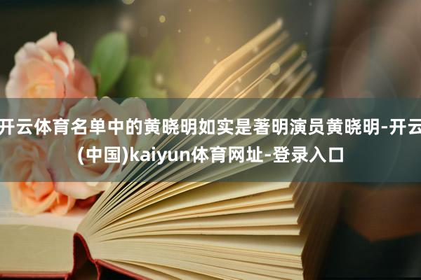开云体育名单中的黄晓明如实是著明演员黄晓明-开云(中国)kaiyun体育网址-登录入口