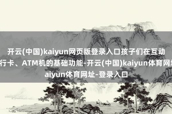 开云(中国)kaiyun网页版登录入口孩子们在互动中融会了银行卡、ATM机的基础功能-开云(中国)kaiyun体育网址-登录入口