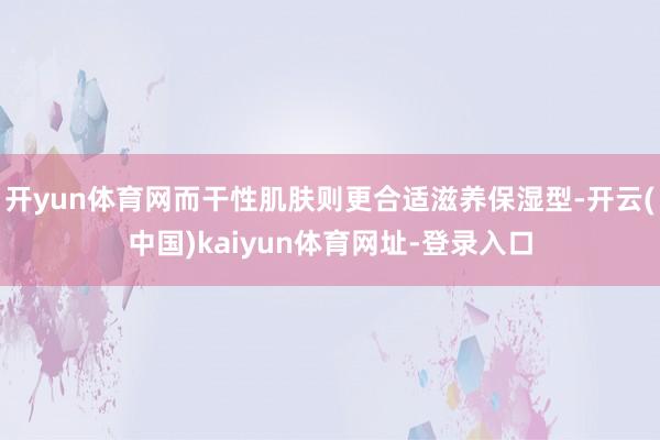 开yun体育网而干性肌肤则更合适滋养保湿型-开云(中国)kaiyun体育网址-登录入口