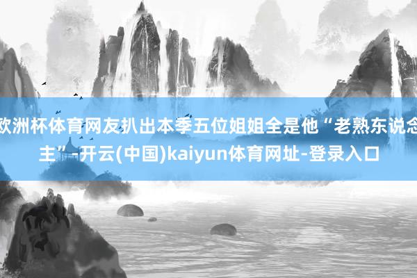 欧洲杯体育网友扒出本季五位姐姐全是他“老熟东说念主”-开云(中国)kaiyun体育网址-登录入口