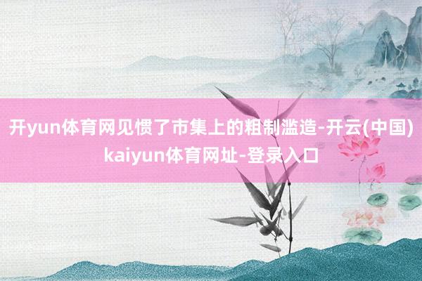 开yun体育网见惯了市集上的粗制滥造-开云(中国)kaiyun体育网址-登录入口