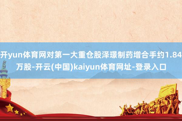 开yun体育网对第一大重仓股泽璟制药增合手约1.84万股-开云(中国)kaiyun体育网址-登录入口