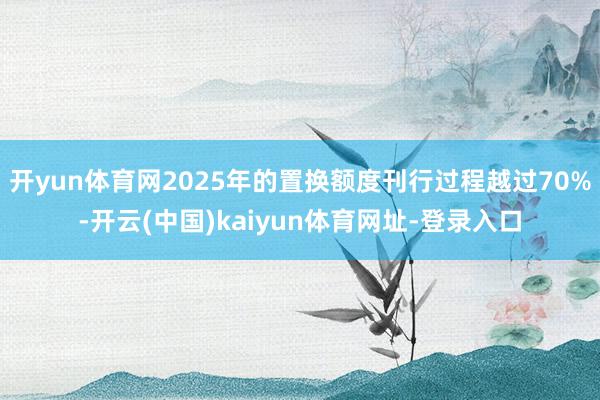 开yun体育网2025年的置换额度刊行过程越过70%-开云(中国)kaiyun体育网址-登录入口