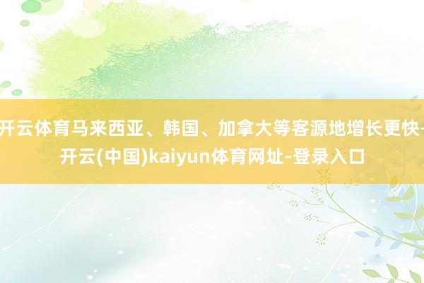 开云体育马来西亚、韩国、加拿大等客源地增长更快-开云(中国)kaiyun体育网址-登录入口