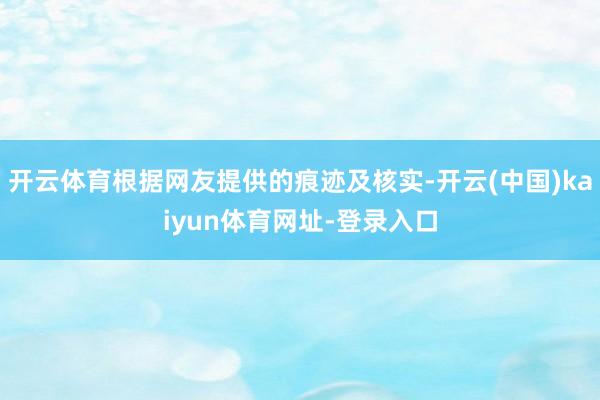 开云体育根据网友提供的痕迹及核实-开云(中国)kaiyun体育网址-登录入口