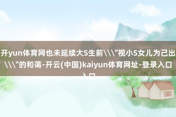 开yun体育网也未延续大S生前\＂视小S女儿为己出\＂的和蔼-开云(中国)kaiyun体育网址-登录入口