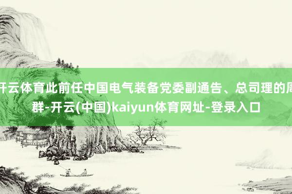 开云体育此前任中国电气装备党委副通告、总司理的周群-开云(中国)kaiyun体育网址-登录入口