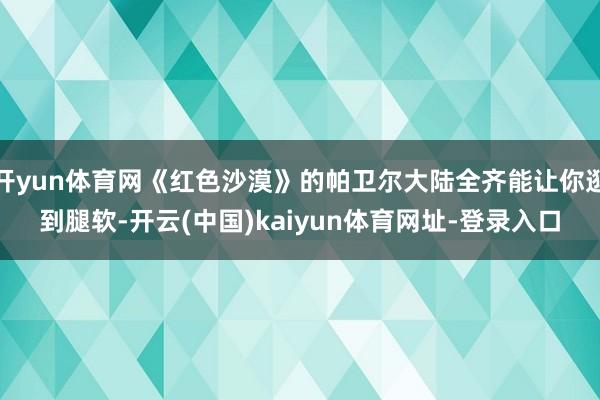 开yun体育网《红色沙漠》的帕卫尔大陆全齐能让你逛到腿软-开云(中国)kaiyun体育网址-登录入口