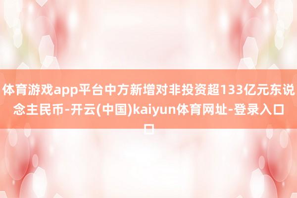 体育游戏app平台中方新增对非投资超133亿元东说念主民币-开云(中国)kaiyun体育网址-登录入口