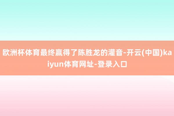 欧洲杯体育最终赢得了陈胜龙的灌音-开云(中国)kaiyun体育网址-登录入口