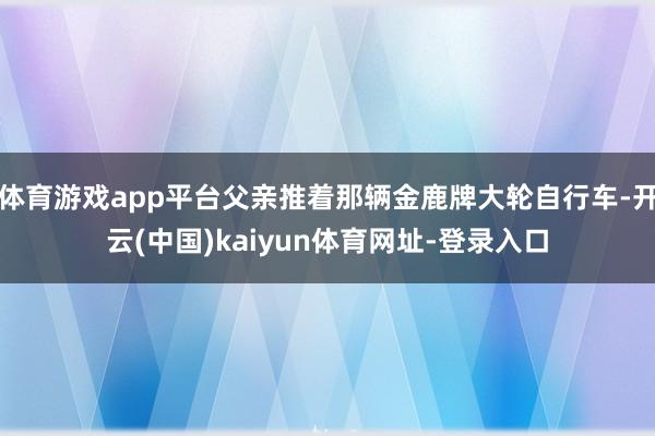 体育游戏app平台父亲推着那辆金鹿牌大轮自行车-开云(中国)kaiyun体育网址-登录入口