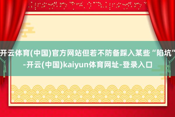 开云体育(中国)官方网站但若不防备踩入某些“陷坑”-开云(中国)kaiyun体育网址-登录入口