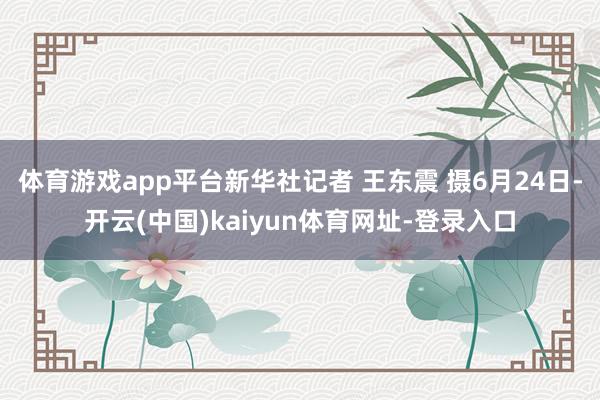 体育游戏app平台新华社记者 王东震 摄6月24日-开云(中国)kaiyun体育网址-登录入口