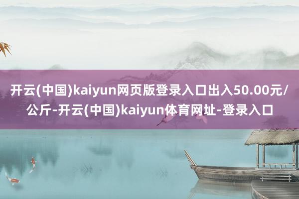 开云(中国)kaiyun网页版登录入口出入50.00元/公斤-开云(中国)kaiyun体育网址-登录入口