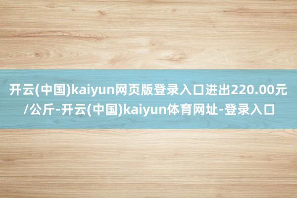 开云(中国)kaiyun网页版登录入口进出220.00元/公斤-开云(中国)kaiyun体育网址-登录入口