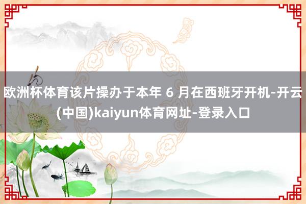 欧洲杯体育该片操办于本年 6 月在西班牙开机-开云(中国)kaiyun体育网址-登录入口