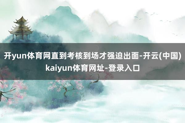 开yun体育网直到考核到场才强迫出面-开云(中国)kaiyun体育网址-登录入口