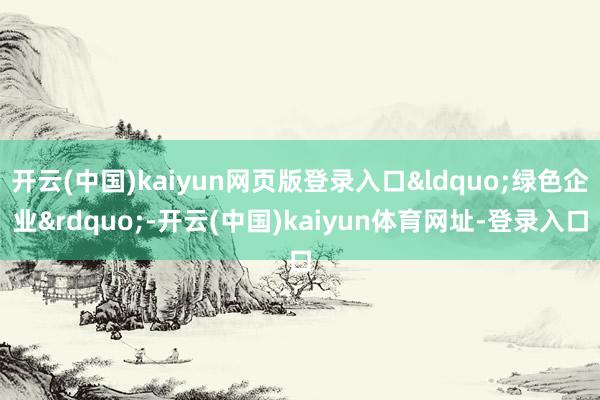 开云(中国)kaiyun网页版登录入口&ldquo;绿色企业&rdquo;-开云(中国)kaiyun体育网址-登录入口