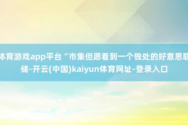 体育游戏app平台“市集但愿看到一个独处的好意思联储-开云(中国)kaiyun体育网址-登录入口