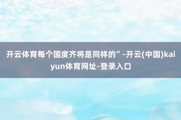 开云体育每个国度齐将是同样的”-开云(中国)kaiyun体育网址-登录入口